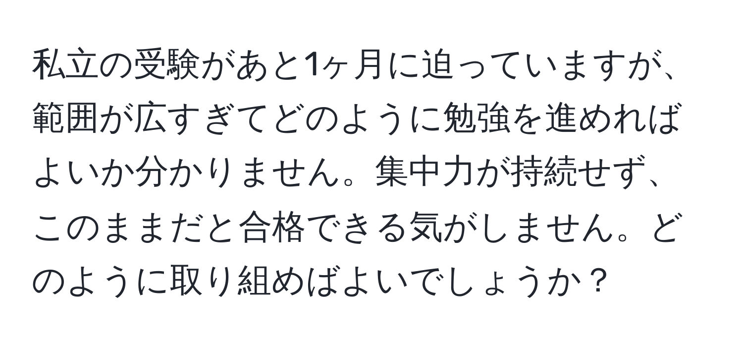 私立の受験があと1ヶ月に迫っていますが、範囲が広すぎてどのように勉強を進めればよいか分かりません。集中力が持続せず、このままだと合格できる気がしません。どのように取り組めばよいでしょうか？