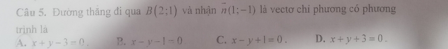 Đường thăng đi qua B(2;1) và nhận overline n(1;-1) là vectơ chi phương có phương
trình là
A. x+y-3=0. B. x-y-1=0 C. x-y+1=0. D. x+y+3=0.