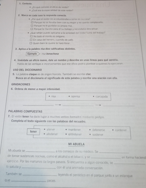 Contesta.
¿En qué consiste el oficio de reidar?
¿Cuáll era la especialidad de este reidor?
2. Marca en cada caso la respuesta correcta.
Por qué el reidor no acostumbraba a reirse en su cas
□ Porque no se levaba bien con su mujer y no quería complacerta
□ Porque no le gustaba su propia risa.
É Porque la risa era para él su trabajo y necesitaba descarsar.
Qué refrán puede aplicarse a la seriedad del reidor fuera del trabajo
É No todo el monte es orégano.
É En casa del herrero, cuchillo de palo.
Quien bien te quiere te hará Ilorar
3. Aplica a la palabra rísa diez calificativos distintos.
Ejemplo risa bonachona
4. Invéntate un oficio nuevo, dale un nombre y describe en unas líneas para qué serviria.
Habla de las ventajas e inconvenientes que ese oficio podría plantear a quienes lo ejercieran.
USO dEL DICCIONario
5. La palabra claque es de origen francés. También se escribe clac.
Busca en el diccionario el significado de esta palabra y escribe una oración con ella.
GRADACIONES
6. Ordena de menor a mayor intensidad.
risa sonrisa carcajada
_
__
PALABRAS COMPUESTAS
7. El verbo tener ha dado lugar a muchos verbos formados mediante prefijos.
Completa el texto siguiente con las palabras del recuadro.
atener mantener detenerse contener
tener abstener entretener sostener
MI ABUELA
Mi abuela se _a los consejos de su médico. Se_
de tomar sustancías nocivas, como el alcohol o el tabaco, y se _en forma haciend
ejercicio. Por las mañanas da largos paseos. Si encuentra a algún conocido, se_
lo saluda y_ con él una animada conversación.
También se _leyendo el periódico en el parque junto a un estanque
que _peces.