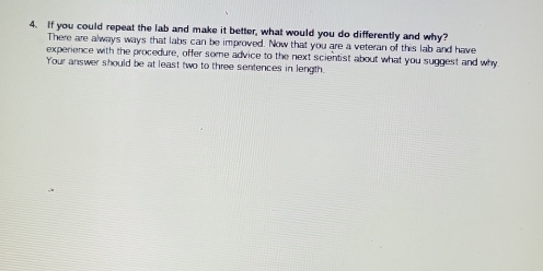 If you could repeat the lab and make it better, what would you do differently and why? 
There are always ways that labs can be improved. Now that you are a veteran of this lab and have 
experience with the procedure, offer some advice to the next scientist about what you suggest and why 
Your answer should be at least two to three sentences in length.