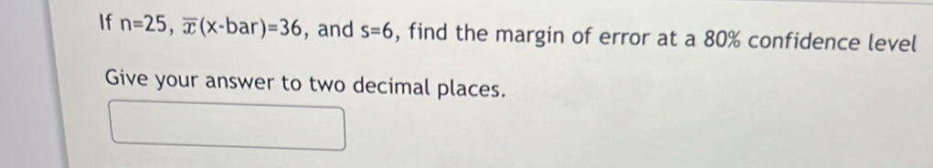 If n=25, overline x(x-bar)=36 , and s=6 , find the margin of error at a 80% confidence level 
Give your answer to two decimal places.