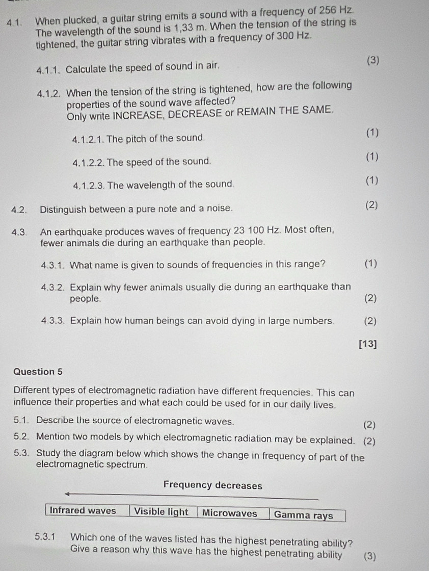 When plucked, a guitar string emits a sound with a frequency of 256 Hz.
The wavelength of the sound is 1,33 m. When the tension of the string is
tightened, the guitar string vibrates with a frequency of 300 Hz.
(3)
4.1.1. Calculate the speed of sound in air.
4.1.2. When the tension of the string is tightened, how are the following
properties of the sound wave affected?
Only write INCREASE, DECREASE or REMAIN THE SAME.
4.1.2.1. The pitch of the sound
(1)
4.1.2.2. The speed of the sound.
(1)
4.1.2.3. The wavelength of the sound. (1)
4.2. Distinguish between a pure note and a noise. (2)
4.3. An earthquake produces waves of frequency 23 100 Hz. Most often,
fewer animals die during an earthquake than people.
4.3.1. What name is given to sounds of frequencies in this range? (1)
4.3.2. Explain why fewer animals usually die during an earthquake than
people. (2)
4.3.3. Explain how human beings can avoid dying in large numbers. (2)
[13]
Question 5
Different types of electromagnetic radiation have different frequencies. This can
influence their properties and what each could be used for in our daily lives.
5.1. Describe the source of electromagnetic waves. (2)
5.2. Mention two models by which electromagnetic radiation may be explained. (2)
5.3. Study the diagram below which shows the change in frequency of part of the
electromagnetic spectrum.
Frequency decreases
Infrared waves Visible light Microwaves Gamma rays
5.3.1 Which one of the waves listed has the highest penetrating ability?
Give a reason why this wave has the highest penetrating ability (3)