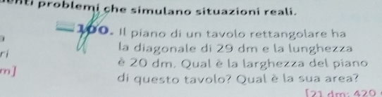 enti problemi che simulano situazioni reali.
= 100. Il piano di un tavolo rettangolare ha 
1 
ri 
la diagonale di 29 dm e la lunghezza 
è 20 dm. Qual è la larghezza del piano 
m] 
di questo tavolo? Qual è la sua area? 
[ 21 dm : 420