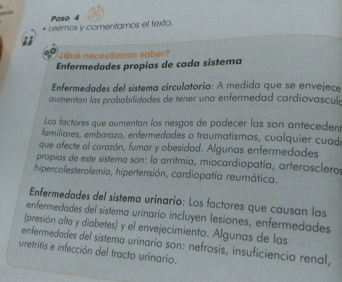 Paso 4 
Leemos y comentamos el texto. 
¿Qué necesitamos saber? 
Enfermedades propias de cada sistema 
Enfermedades del sistema circulatorio: A medida que se envejece 
aumentan las probabilidades de tener una enfermedad cardiovascula 
Los factores que aumentan los riesgos de padecer las son antecedent 
familiares, embarazo, enfermedades o traumatismos, cualquier cuad 
que afecte al corazón, fumar y obesidad. Algunas enfermedades 
propias de este sistema son: la arritmia, miocardiopatía, arteroscleros 
hipercolesterolemia, hipertensión, cardiopatía reumática. 
Enfermedades del sistema urinario: Los factores que causan las 
enfermedades del sistema urinario incluyen lesiones, enfermedades 
(presión alta y diabetes) y el envejecimiento. Algunas de las 
enfermedades del sistema urinario son: nefrosis, insuficiencia renal, 
uretritis e infección del tracto urinario.