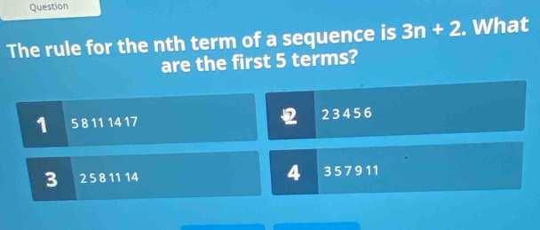 Question
The rule for the nth term of a sequence is 3n+2. What
are the first 5 terms?
1 5 8 11 14 17 2 3 4 5 6
3 2 5 8 11 14 4 357911