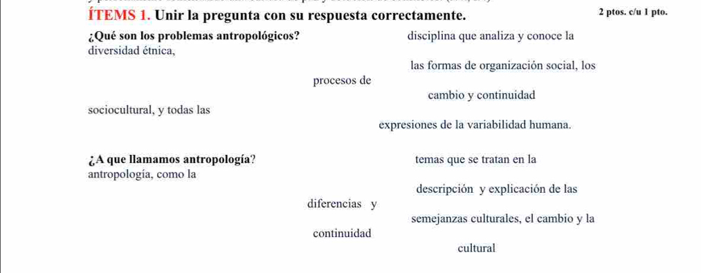 ÍTEMS 1. Unir la pregunta con su respuesta correctamente.
2 ptos. c/u 1 pto.
¿Qué son los problemas antropológicos? disciplina que analiza y conoce la
diversidad étnica,
las formas de organización social, los
procesos de
cambio y continuidad
sociocultural, y todas las
expresiones de la variabilidad humana.
¿A que llamamos antropología? temas que se tratan en la
antropología, como la
descripción y explicación de las
diferencias y
semejanzas culturales, el cambio y la
continuidad
cultural