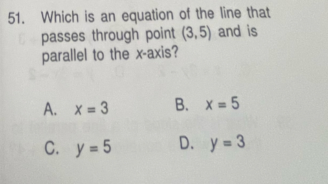 Which is an equation of the line that
passes through point (3,5) and is
parallel to the x-axis?
A. x=3 B. x=5
C. y=5 D. y=3