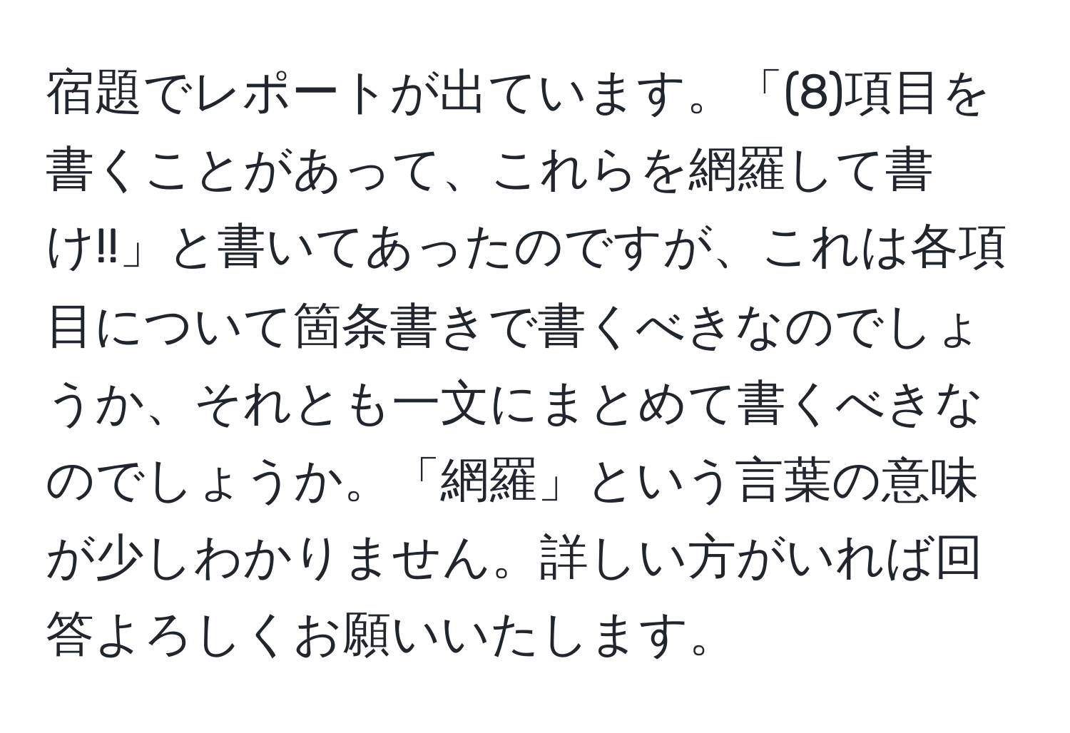 宿題でレポートが出ています。「(8)項目を書くことがあって、これらを網羅して書け!!」と書いてあったのですが、これは各項目について箇条書きで書くべきなのでしょうか、それとも一文にまとめて書くべきなのでしょうか。「網羅」という言葉の意味が少しわかりません。詳しい方がいれば回答よろしくお願いいたします。