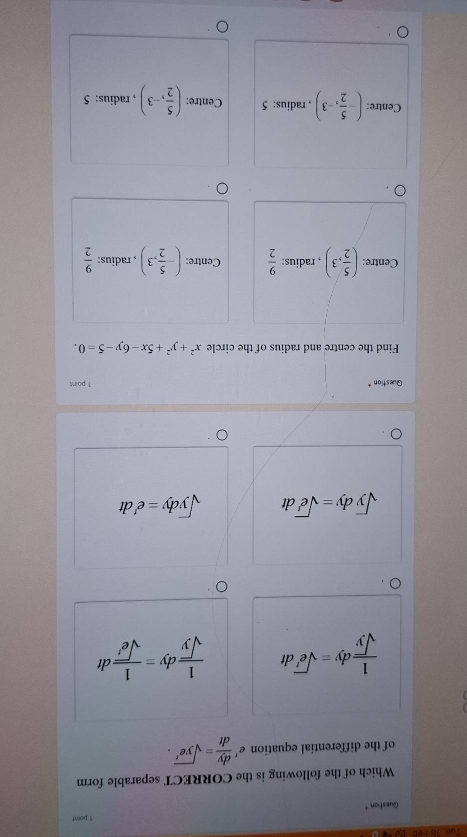 Tue, 18 Feb
Question* 1 point
Which of the following is the CORRECT separable form
of the differential equation £  dy/dt =sqrt(ye^t).
 1/sqrt(y) dy=sqrt(e')dt
 1/sqrt(y) dy= 1/sqrt(e') dt
sqrt(y)dy=sqrt(e^t)dt
sqrt(y)dy=e^tdt
Question * 1 point
Find the centre and radius of the circle x^2+y^2+5x-6y-5=0.
Centre: ( 5/2 ,3) , radius:  9/2  Centre: (- 5/2 ,3) , radius:  9/2 
Centre: (- 5/2 ,-3) , radius: 5 Centre: ( 5/2 ,-3) , radius: 5