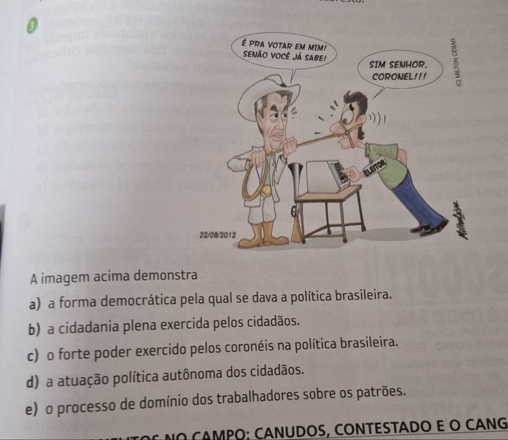 A imagem acima demonstra
a) a forma democrática pela qual se dava a política brasileira.
b) a cidadania plena exercida pelos cidadãos.
c) o forte poder exercido pelos coronéis na política brasileira.
d) a atuação política autônoma dos cidadãos.
e) o processo de domínio dos trabalhadores sobre os patrões.
A MPO; CANUDOS, CONTÉSTÁDO E O CÁNG