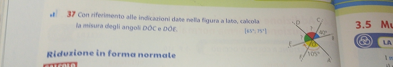 Con riferimento alle indicazioni date nella figura a lato, calcola
la misura degli angoli DÔC e DÔE.  3.5 M
[65°;75°]
a LA
Riduzione in forma normale 
In
: 1