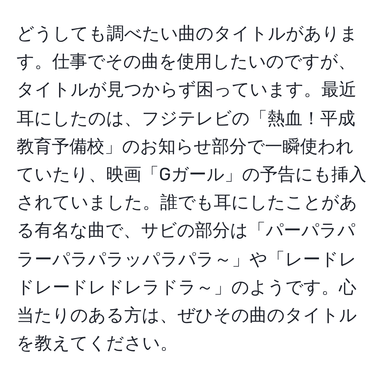 どうしても調べたい曲のタイトルがあります。仕事でその曲を使用したいのですが、タイトルが見つからず困っています。最近耳にしたのは、フジテレビの「熱血！平成教育予備校」のお知らせ部分で一瞬使われていたり、映画「Gガール」の予告にも挿入されていました。誰でも耳にしたことがある有名な曲で、サビの部分は「パーパラパラーパラパラッパラパラ～」や「レードレドレードレドレラドラ～」のようです。心当たりのある方は、ぜひその曲のタイトルを教えてください。