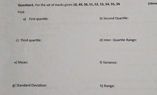 For the set of marks given 10, 49, 50, 51, 52, 53, 54, 55, 56 (16ma 
Find: 
a) First quartile: b) Second Quartile: 
c). Third quartile: d) Inter- Quartile Range: 
e) Mean: f) Variance: 
g) Standard Deviation: h) Range: