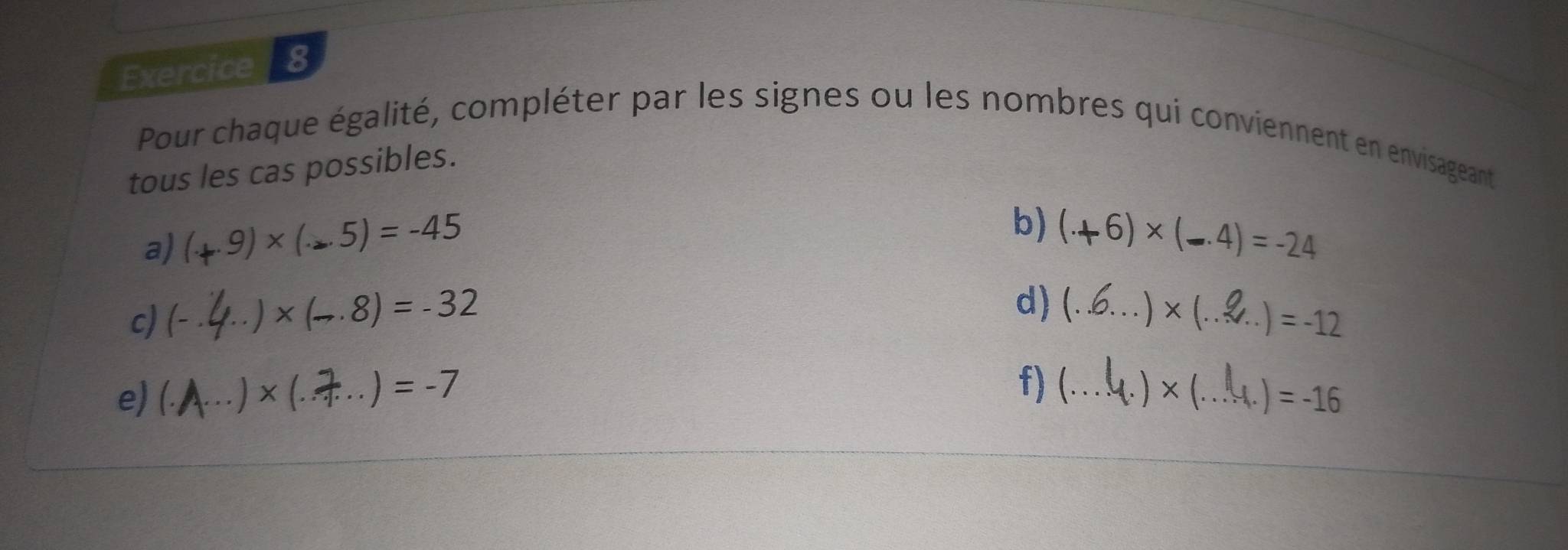 Pour chaque égalité, compléter par les signes ou les nombres qui conviennent en envisageant 
tous les cas possibles. 
a) (+9)×(-5)=-45
b) (+6)* (-4)=-24
c) (- ·
)* (-.8)=-32
d) (.6...)×(..5 ..)=-12
f) (... 
e) (. × (... ) = -7 l.)* (.. )=-16