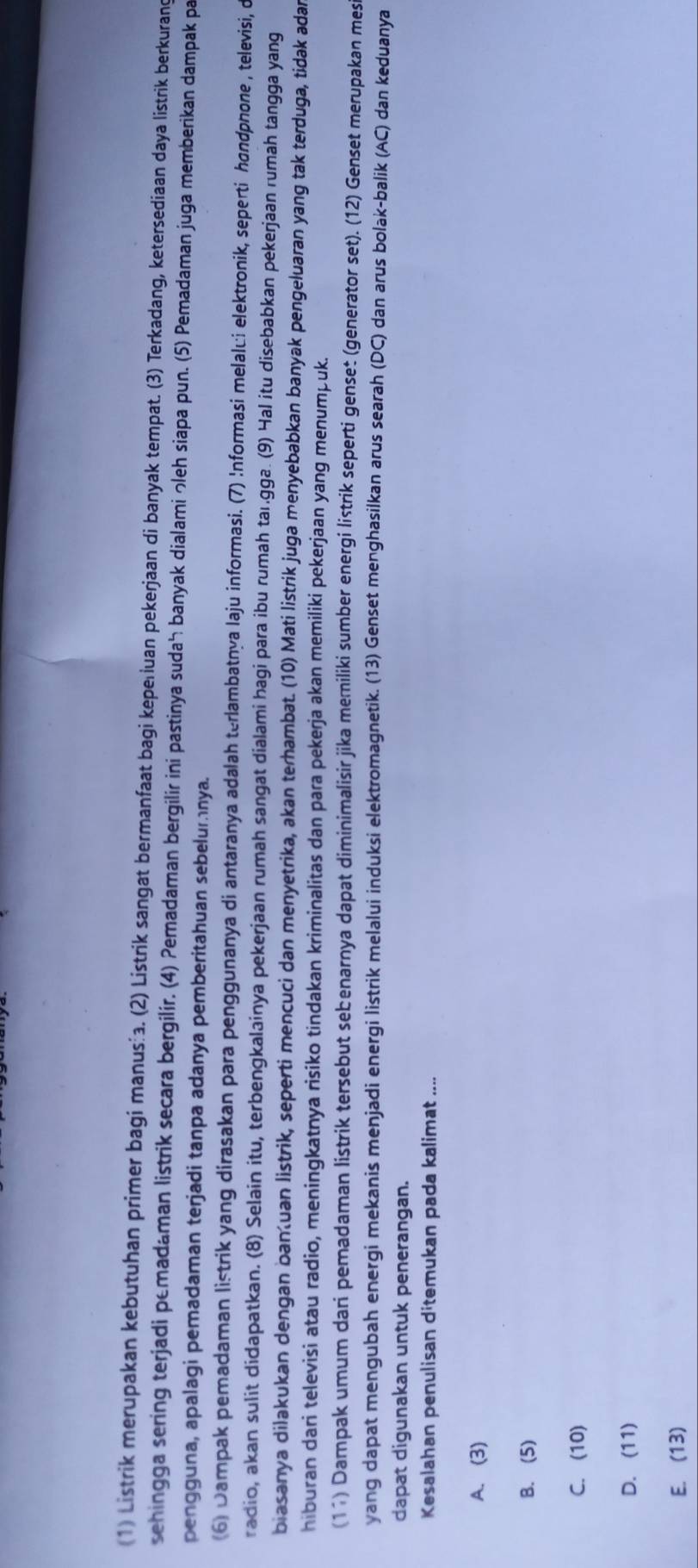 (1) Listrik merupakan kebutuhan primer bagi manus . (2) Listrik sangat bermanfaat bagi keperiuan pekerjaan di banyak tempat. (3) Terkadang, ketersediaan daya listrik berkurand
sehingga sering terjadi pemadaman listrik secara bergilír. (4) Pemadaman bergilir ini pastinya suda banyak dialami っleh siapa pun. (5) Pemadaman juga memberikan dampak pa
pengguna, apalagi pemadaman terjadi tanpa adanya pemberitahuan sebelumnya.
(6) Dampak pemadaman listrik yang dirasakan para penggunanya di antaranya adalah terlambatnya laju informasi. (7) !nformasi melalći elektronik, seperti hondpnone , televisi, c
radio, akan sulit didapatkan. (8) Selain itu, terbengkalainya pekerjaan rumah sangat dialami hagi para ibu rumah taı.gga. (9) Hal itu disebabkan pekerjaan rumah tangga yang
biasanya dilakukan dengan banuan listrik, seperti mencuci dan menyetrika, akan terhambat. (10) Mati listrik juga menyebabkan banyak pengeluaran yang tak terduga, tidak adar
hiburan dari televisi atau radio, meningkatnya risiko tindakan kriminalitas dan para pekerja akan memiliki pekerjaan yang menumpuk.
(11) Dampak umum dari pemadaman listrik tersebut sebenarnya dapat diminimalisir jika memiliki sumber energi listrik seperti genset (generator set). (12) Genset merupakan mesi
yang dapat mengubah energi mekanis menjadi energi listrik melalui induksi elektromagnetik. (13) Genset menghasilkan arus searah (DC) dan arus bolak-balik (AC) dan keduanya
dapat digunakan untuk penerangan.
Kesalahan penulisan ditemukan pada kalimat ....
A. (3)
B. (5)
C. (10)
D. (11)
E. (13)