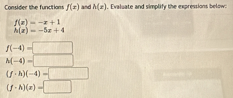 Consider the functions f(x) and h(x). Evaluate and simplify the expressions below:
f(x)=-x+1
h(x)=-5x+4
f(-4)=□
h(-4)=□
(f· h)(-4)=□
(f· h)(x)=□