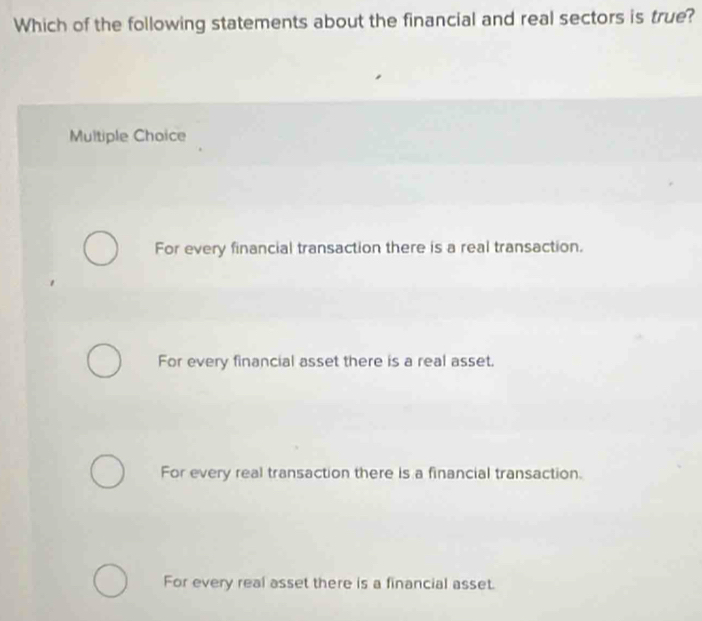 Which of the following statements about the financial and real sectors is true?
Multiple Choice
For every financial transaction there is a real transaction.
For every financial asset there is a real asset.
For every real transaction there is a financial transaction.
For every real asset there is a financial asset.