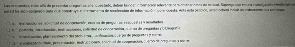 Las encuestas, más allá de presentar preguntas al encuestado, deben brindar información relevante para obtener datos de calidad. Suponga que en una investigación interdisciplina
usted ha sido asignado para que construya el instrumento de recolección de información tipo encuesta. Ante esta petición, usted deberá incluir un instrumento que contenga
a instrucciones, solicitud de cooperación, cuerpo de preguntas, respuestas y resultados.
b portada, introducción, instrucciones, solicitud de cooperación, cuerpo de preguntas y bibliografía.
c introducción, planteamiento del problema, justificación, cuerpo de preguntas y cierre.
de encabezado, título, presentación, instrucciones, solicitud de cooperación, cuerpo de preguntas y cierre.