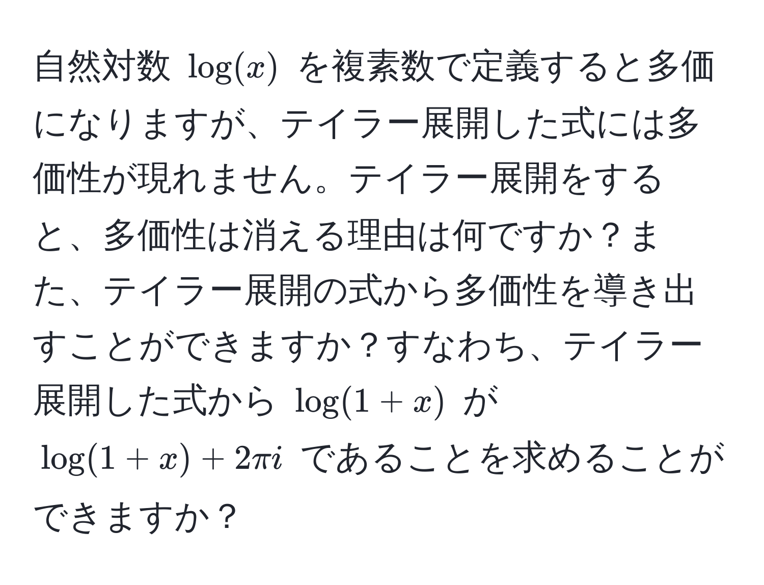 自然対数 $log(x)$ を複素数で定義すると多価になりますが、テイラー展開した式には多価性が現れません。テイラー展開をすると、多価性は消える理由は何ですか？また、テイラー展開の式から多価性を導き出すことができますか？すなわち、テイラー展開した式から $log(1+x)$ が $log(1+x) + 2π i$ であることを求めることができますか？