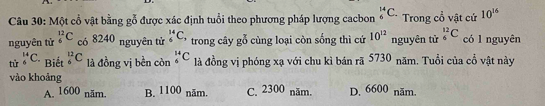 Một cổ vật bằng gỗ được xác định tuổi theo phương pháp lượng cacbon _6^((14)C. Trong cổ vật cứ 10^16)
80
10^(12)
nguyên tử _6^((12)C cdot O) 824 nguyên tử _6^(14)C, trong cây gwidehat O^(sim) cùng loại còn sống thì cứ nguyên tử _6^(12)C có 1 nguyên
tử _6^(14)C. Biết _6^(12)C là đồng vị bền còn _6^(14)C là đồng vị phóng xạ với chu kì bán rã 5730 năm. Tuổi của cổ vật này
vào khoảng
A. 1600 năm. B. 1100 năm. C. 2300 năm. D. 6600 năm.