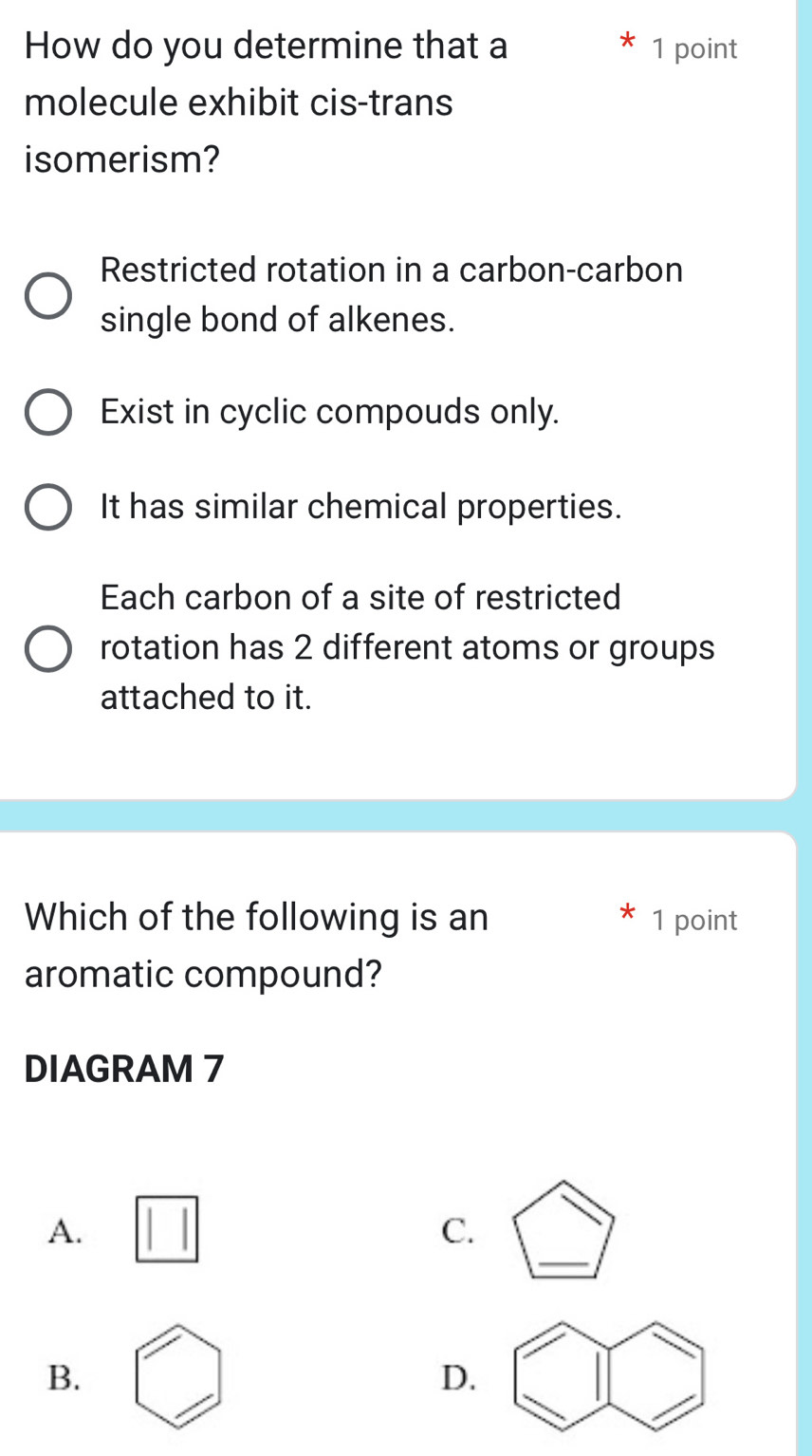 How do you determine that a 1 point
molecule exhibit cis-trans
isomerism?
Restricted rotation in a carbon-carbon
single bond of alkenes.
Exist in cyclic compouds only.
It has similar chemical properties.
Each carbon of a site of restricted
rotation has 2 different atoms or groups
attached to it.
Which of the following is an 1 point
aromatic compound?
DIAGRAM 7
_
A.
C.
B.
D.