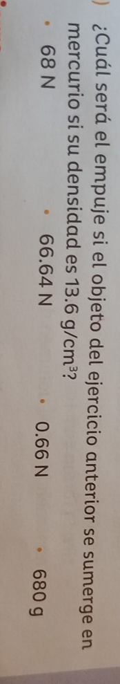 ¿Cuál será el empuje si el objeto del ejercicio anterior se sumerge en
mercurio si su densidad es 13.6g/cm^3 2
68 N 66.64 N 0.66 N 680 g