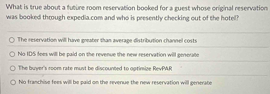 What is true about a futüre room reservation booked for a guest whose original reservation
was booked through expedia.com and who is presently checking out of the hotel?
The reservation will have greater than average distribution channel costs
No IDS fees will be paid on the revenue the new reservation will generate
The buyer's room rate must be discounted to optimize RevPAR
No franchise fees will be paid on the revenue the new reservation will generate