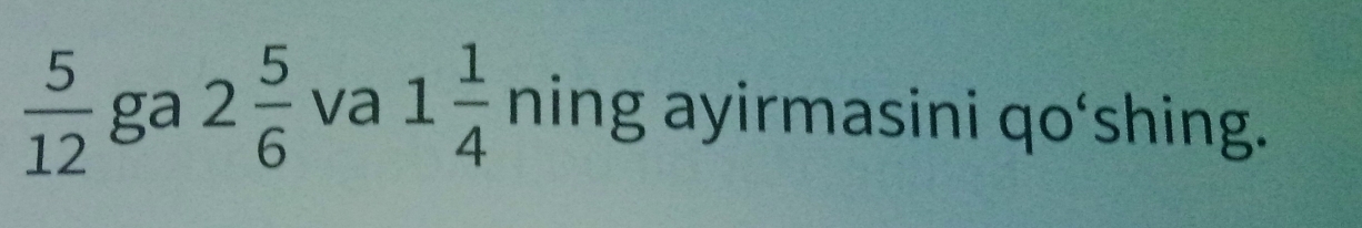  5/12  ga 2 5/6  va 1 1/4  ning ayirmasini qo‘shing.