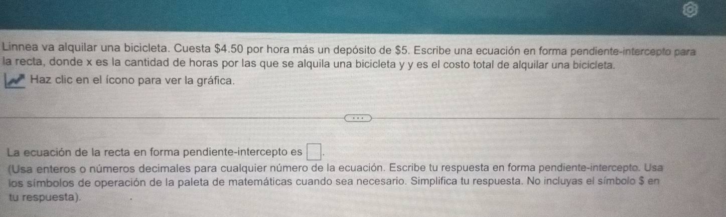 Linnea va alquilar una bicicleta. Cuesta $4.50 por hora más un depósito de $5. Escribe una ecuación en forma pendiente-intercepto para 
la recta, donde x es la cantidad de horas por las que se alquila una bicicleta y y es el costo total de alquilar una bicicleta. 
Haz clic en el ícono para ver la gráfica. 
La ecuación de la recta en forma pendiente-intercepto es □. 
(Usa enteros o números decimales para cualquier número de la ecuación. Escribe tu respuesta en forma pendiente-intercepto. Usa 
los símbolos de operación de la paleta de matemáticas cuando sea necesario. Simplifica tu respuesta. No incluyas el símbolo $ en 
tu respuesta).