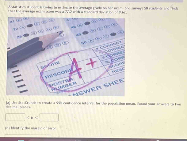 A statistics student is trying to estimate the average grade on her exam. She surveys 50 students and finds 
that the average exam score was a 77.2 with a standard deviation of 9.62. 
A 1 C
21 ω
22
e 
D 
C 
C 
o 

a
23
49
C 
(a) Use StatCrunch to create a 95% confidence interval for the population mean. Round your answers to two 
decimal places.
□
(b) Identify the margin of error.