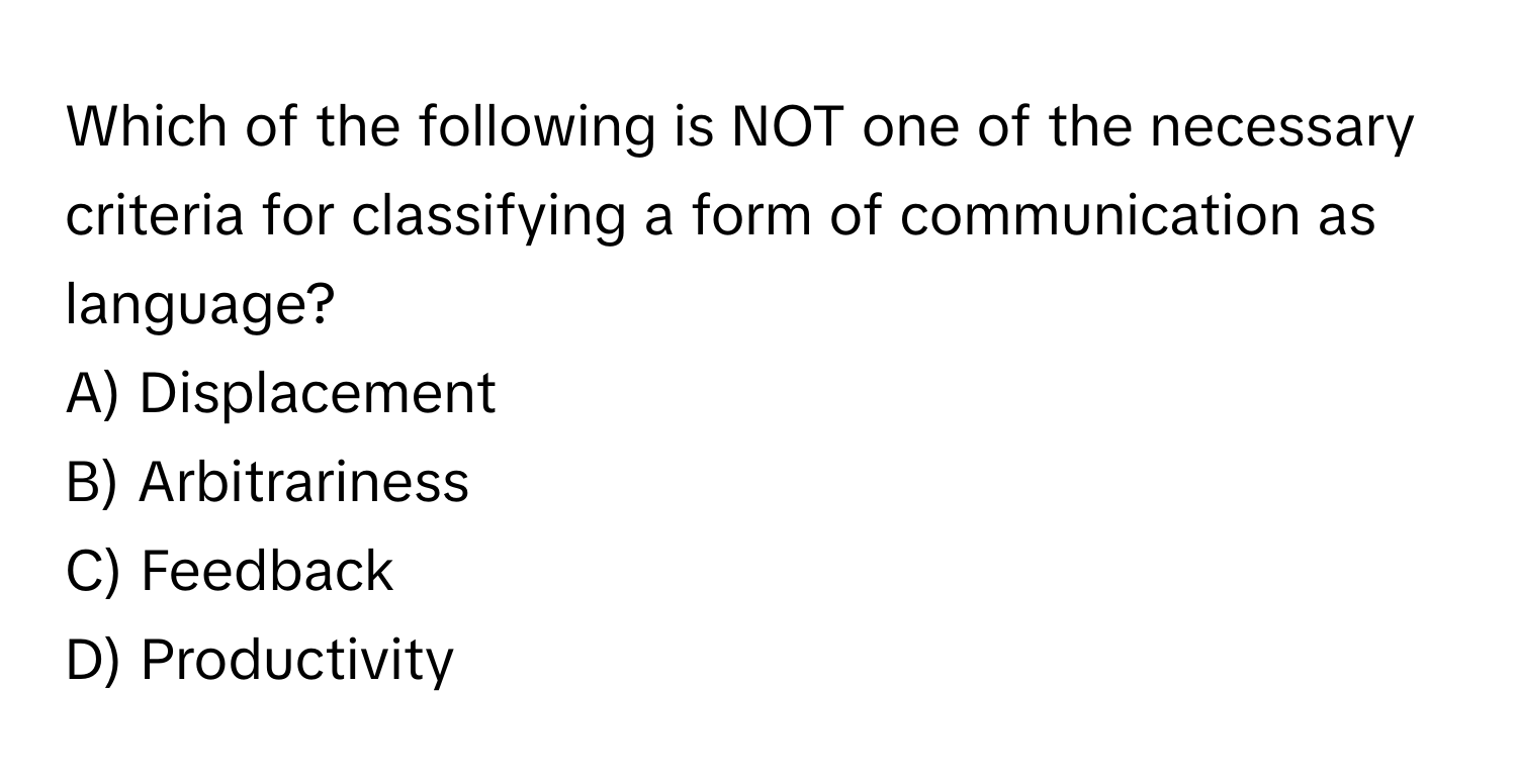 Which of the following is NOT one of the necessary criteria for classifying a form of communication as language?

A) Displacement 
B) Arbitrariness 
C) Feedback 
D) Productivity