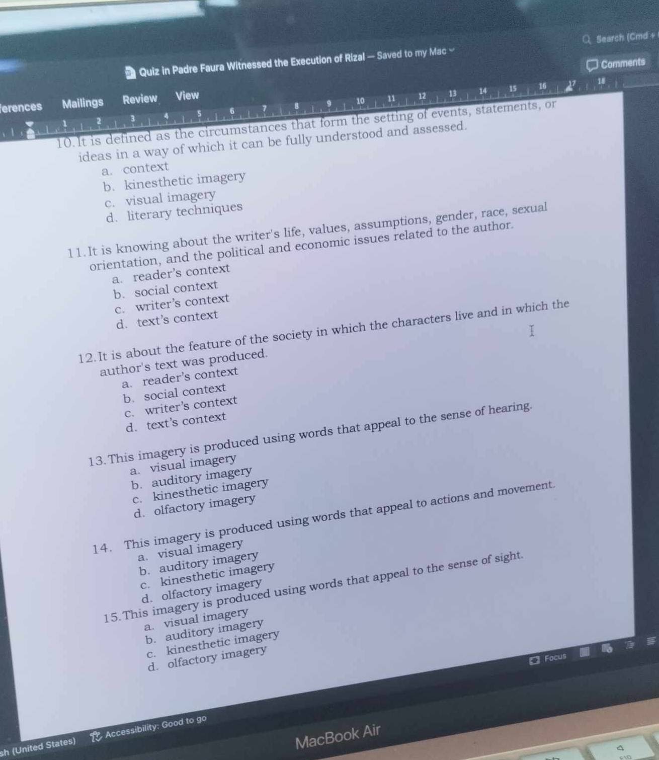 Quiz in Padre Faura Witnessed the Execution of Rizal — Saved to my Mac ≌ Search (Cmd +
Comments
7 8 9 10 11 12 13 14 15 16 27
18
ferences Mailings Review View
3
10.It is defined as the circumstances that form the setting of events, statements, or
ideas in a way of which it can be fully understood and assessed.
a. context
b. kinesthetic imagery
c. visual imagery
d. literary techniques
11. It is knowing about the writer's life, values, assumptions, gender, race, sexual
orientation, and the political and economic issues related to the author.
a. reader’s context
b.social context
c. writer’s context
d. text’s context
12. It is about the feature of the society in which the characters live and in which the
author's text was produced.
a. reader’s context
b. social context
c. writer’s context
d. text’s context
13. This imagery is produced using words that appeal to the sense of hearing.
a. visual imagery
b. auditory imagery
c. kinesthetic imagery
d. olfactory imagery
14. This imagery is produced using words that appeal to actions and movement.
a. visual imagery
b. auditory imagery
c. kinesthetic imagery
15. This imagery is produced using words that appeal to the sense of sight.
d. olfactory imagery
a. visual imagery
b. auditory imagery
c. kinesthetic imagery
d. olfactory imagery
Focus
MacBook Air
sh (United States) Accessibility: Good to go