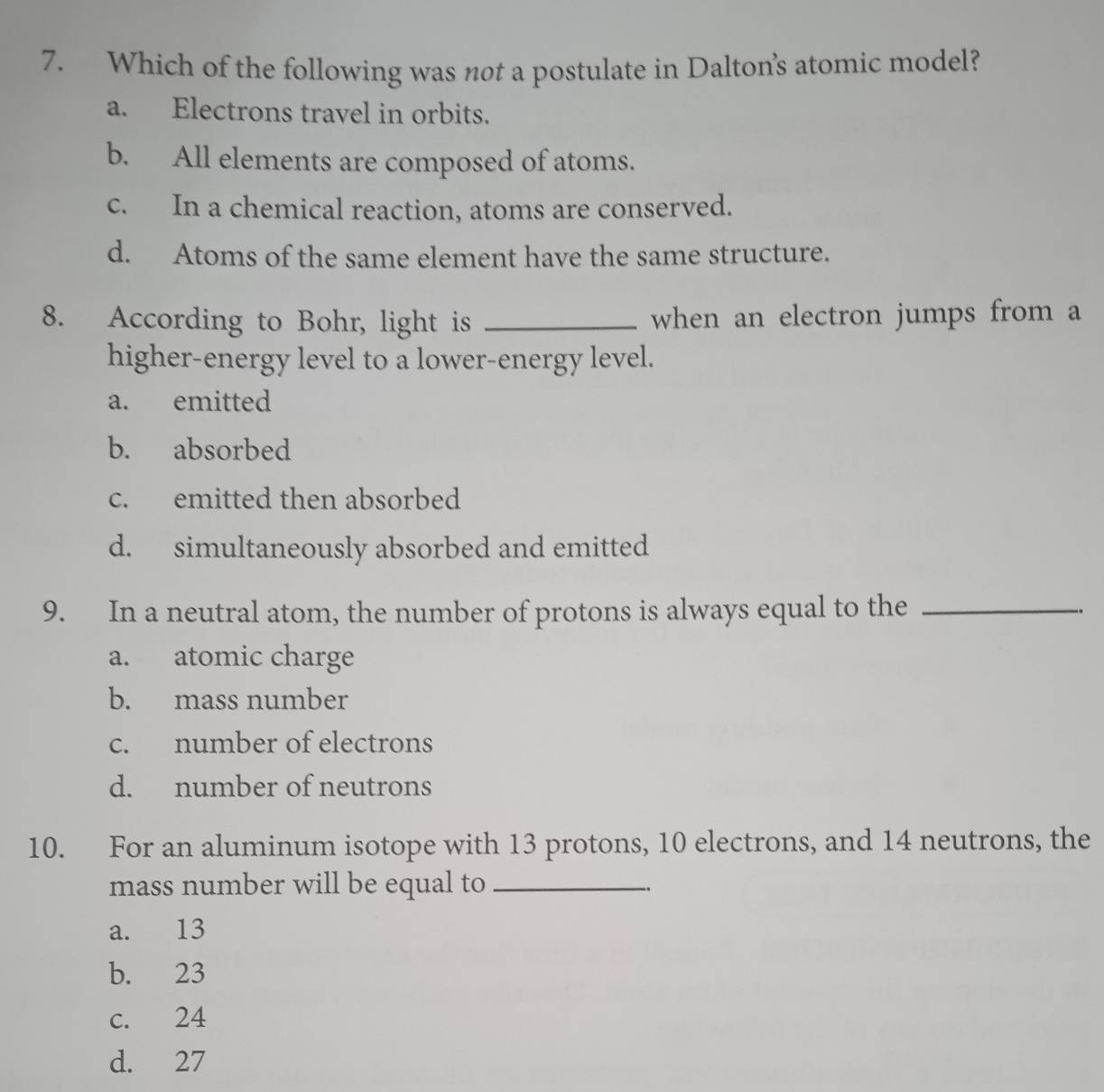 Which of the following was not a postulate in Dalton's atomic model?
a. Electrons travel in orbits.
b. All elements are composed of atoms.
c. In a chemical reaction, atoms are conserved.
d. Atoms of the same element have the same structure.
8. According to Bohr, light is _when an electron jumps from a
higher-energy level to a lower-energy level.
a. emitted
b. absorbed
c. emitted then absorbed
d. simultaneously absorbed and emitted
9. In a neutral atom, the number of protons is always equal to the_
a. atomic charge
b. mass number
c. number of electrons
d. number of neutrons
10. For an aluminum isotope with 13 protons, 10 electrons, and 14 neutrons, the
mass number will be equal to_
a. 13
b. 23
c. 24
d. 27