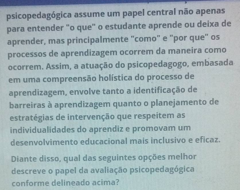 psicopedagógica assume um papel central não apenas 
para entender "o que" o estudante aprende ou deixa de 
aprender, mas principalmente "como" e "por que" os 
processos de aprendizagem ocorrem da maneira como 
ocorrem. Assim, a atuação do psicopedagogo, embasada 
em uma compreensão holística do processo de 
aprendizagem, envolve tanto a identificação de 
barreiras à aprendizagem quanto o planejamento de 
estratégias de intervenção que respeitem as 
individualidades do aprendiz e promovam um 
desenvolvimento educacional mais inclusivo e eficaz. 
Diante disso, qual das seguintes opções melhor 
descreve o papel da avaliação psicopedagógica 
conforme delineado acima?