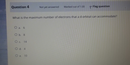 Not yet answered Marked out of 1.00 Flag question
What is the maximum number of electrons that a d -orbital can accommodate?
a. 6
b. 8
c. 14
d. 4
e. 10