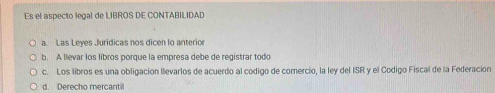 Es el aspecto legal de LIBROS DE CONTABILIDAD
a. Las Leyes Juridicas nos dicen lo anterior
b. A llevar los libros porque la empresa debe de registrar todo
c. Los libros es una obligacion Ilevarlos de acuerdo al codigo de comercio, la ley del ISR y el Codigo Fiscal de la Federacion
d. Derecho mercantil