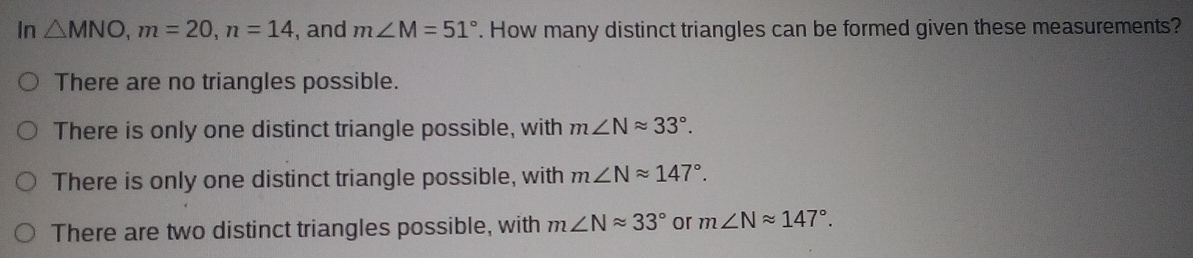 In △ MNO, m=20, n=14 , and m∠ M=51°. How many distinct triangles can be formed given these measurements?
There are no triangles possible.
There is only one distinct triangle possible, with m∠ Napprox 33°.
There is only one distinct triangle possible, with m∠ Napprox 147°.
There are two distinct triangles possible, with m∠ Napprox 33° or m∠ Napprox 147°.