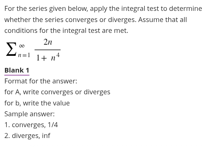 For the series given below, apply the integral test to determine 
whether the series converges or diverges. Assume that all 
conditions for the integral test are met.
sumlimits (_n=1)^(∈fty) 2n/1+n^4 
Blank 1 
Format for the answer: 
for A, write converges or diverges 
for b, write the value 
Sample answer: 
1. converges, 1/4
2. diverges, inf