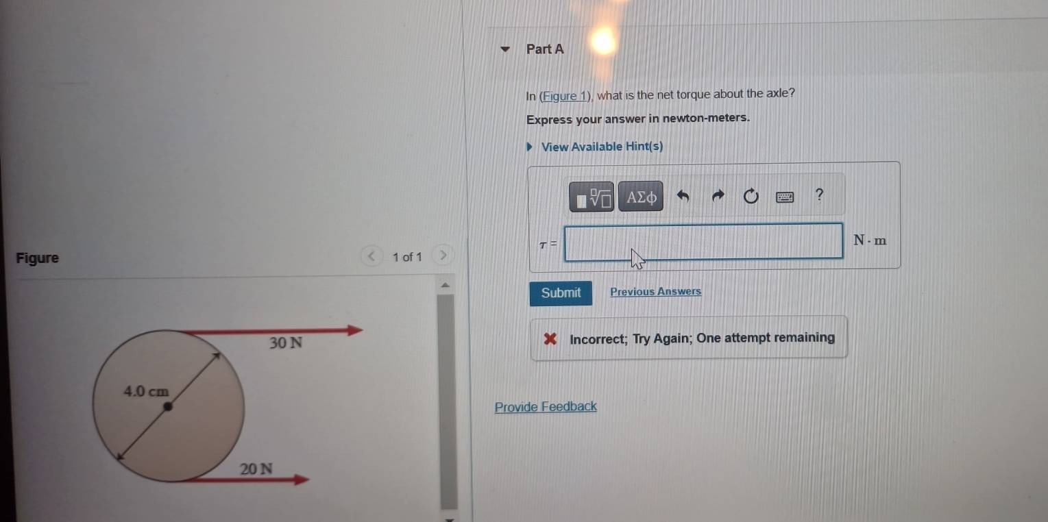 In (Eigure 1), what is the net torque about the axle? 
Express your answer in newton-meters. 
View Available Hint(s) 
AΣφ ? 
tau = 
N - m 
Figure 1 of 1 
< 
Submit Previous Answers 
Incorrect; Try Again; One attempt remaining 
Provide Feedback