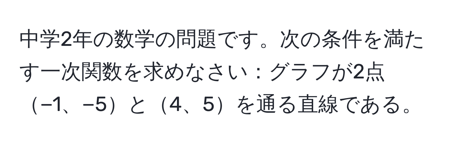 中学2年の数学の問題です。次の条件を満たす一次関数を求めなさい：グラフが2点−1、−5と4、5を通る直線である。