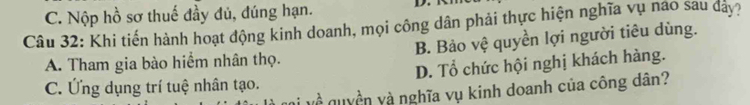 C. Nộp hồ sơ thuế đầy đủ, đúng hạn.
D.
Câu 32: Khi tiến hành hoạt động kinh doanh, mọi công dân phải thực hiện nghĩa vụ nào sau dây?
A. Tham gia bào hiểm nhân thọ. B. Bảo vệ quyền lợi người tiêu dùng.
C. Ứng dụng trí tuệ nhân tạo. D. Tổ chức hội nghị khách hàng.
và quyền và nghĩa vụ kinh doanh của công dân?