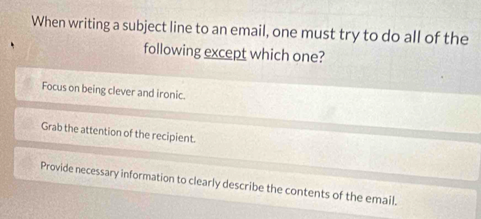 When writing a subject line to an email, one must try to do all of the
following except which one?
Focus on being clever and ironic.
Grab the attention of the recipient.
Provide necessary information to clearly describe the contents of the email.