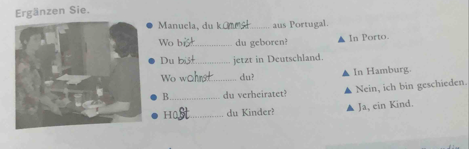 Ergänzen Sie. 
Manuela, du k_ aus Portugal. 
Wo b_ du geboren? In Porto. 
Du _jetzt in Deutschland. 
Wo w_ du? In Hamburg. 
B_ du verheiratet? Nein, ich bin geschieden. 
H0_ du Kinder? Ja, ein Kind.