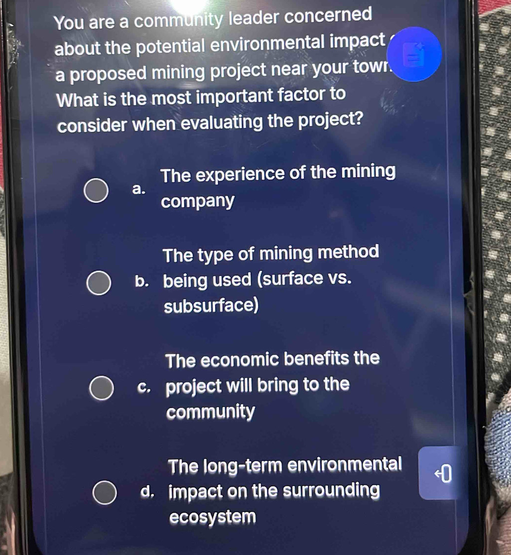 You are a community leader concerned
about the potential environmental impact
a proposed mining project near your towr.
What is the most important factor to
consider when evaluating the project?
The experience of the mining
a.
company
The type of mining method
b. being used (surface vs.
subsurface)
The economic benefits the
c. project will bring to the
community
The long-term environmental
d. impact on the surrounding
ecosystem