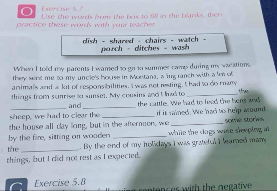 Use the words from the box to fill in the blanks, then 
practice these words with your teacher. 
dish - shared - chairs - watch - 
porch - ditches - wash 
When I told my parents I wanted to go to summer camp during my vacations, 
they sent me to my uncle's house in Montana, a big ranch with a lot of 
animals and a lot of responsibilities. I was not resting, I had to do many 
things from sunrise to sunset. My cousins and I had to _the 
and _the cattle. We had to feed the hens and 
sheep, we had to clear the _if it rained. We had to help around 
the house all day long, but in the afternoon, we _some stories 
by the fire, sitting on wooden _while the dogs were sleeping at 
the _. By the end of my holidays I was grateful I learned many 
things, but I did not rest as I expected. 
Exercise 5.8 
en e s with the negative .