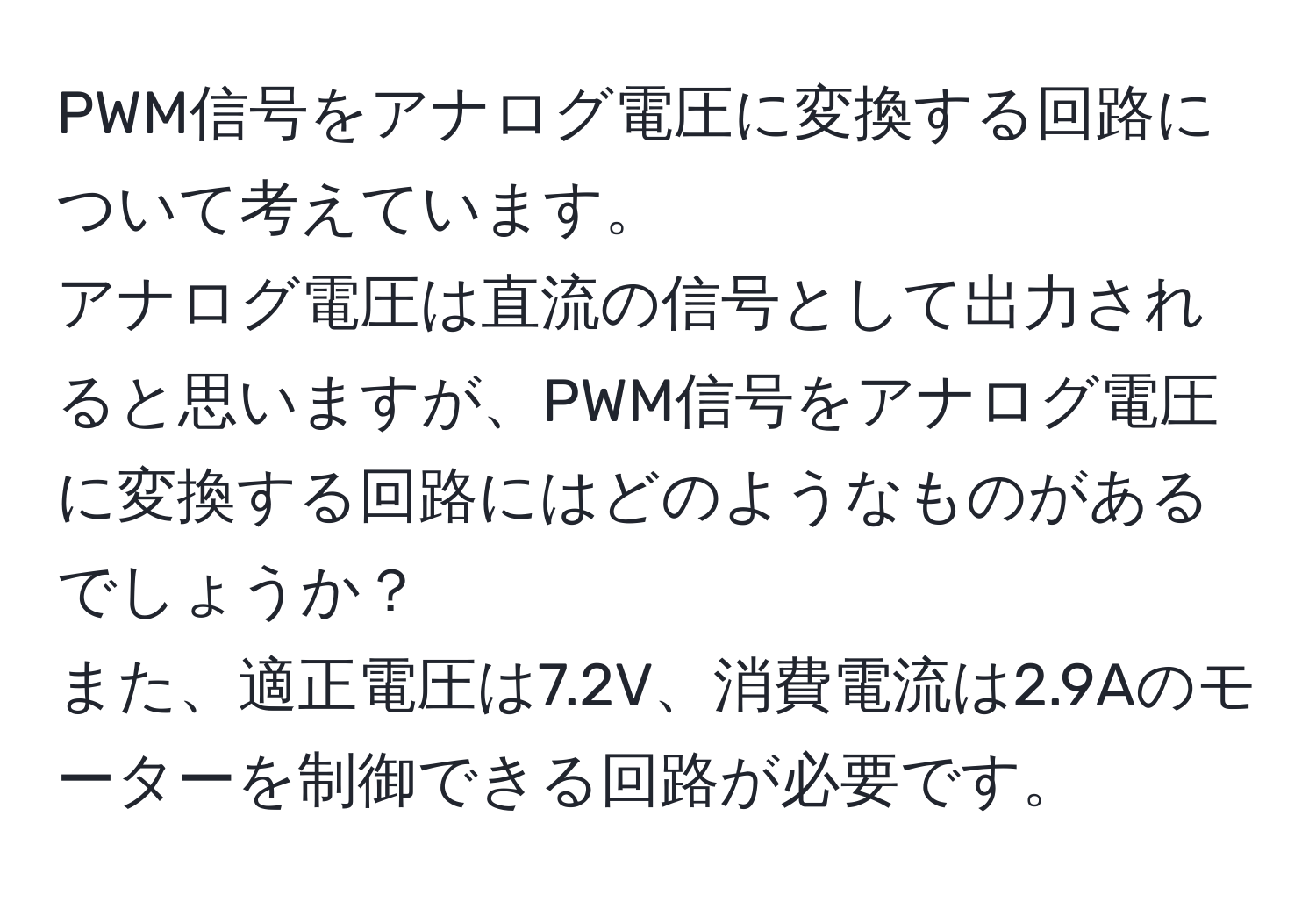 PWM信号をアナログ電圧に変換する回路について考えています。  
アナログ電圧は直流の信号として出力されると思いますが、PWM信号をアナログ電圧に変換する回路にはどのようなものがあるでしょうか？  
また、適正電圧は7.2V、消費電流は2.9Aのモーターを制御できる回路が必要です。