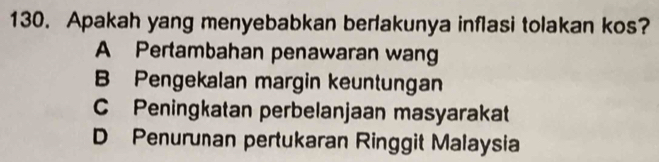 Apakah yang menyebabkan berlakunya inflasi tolakan kos?
A Pertambahan penawaran wang
B Pengekalan margin keuntungan
C Peningkatan perbelanjaan masyarakat
D Penurunan pertukaran Ringgit Malaysia