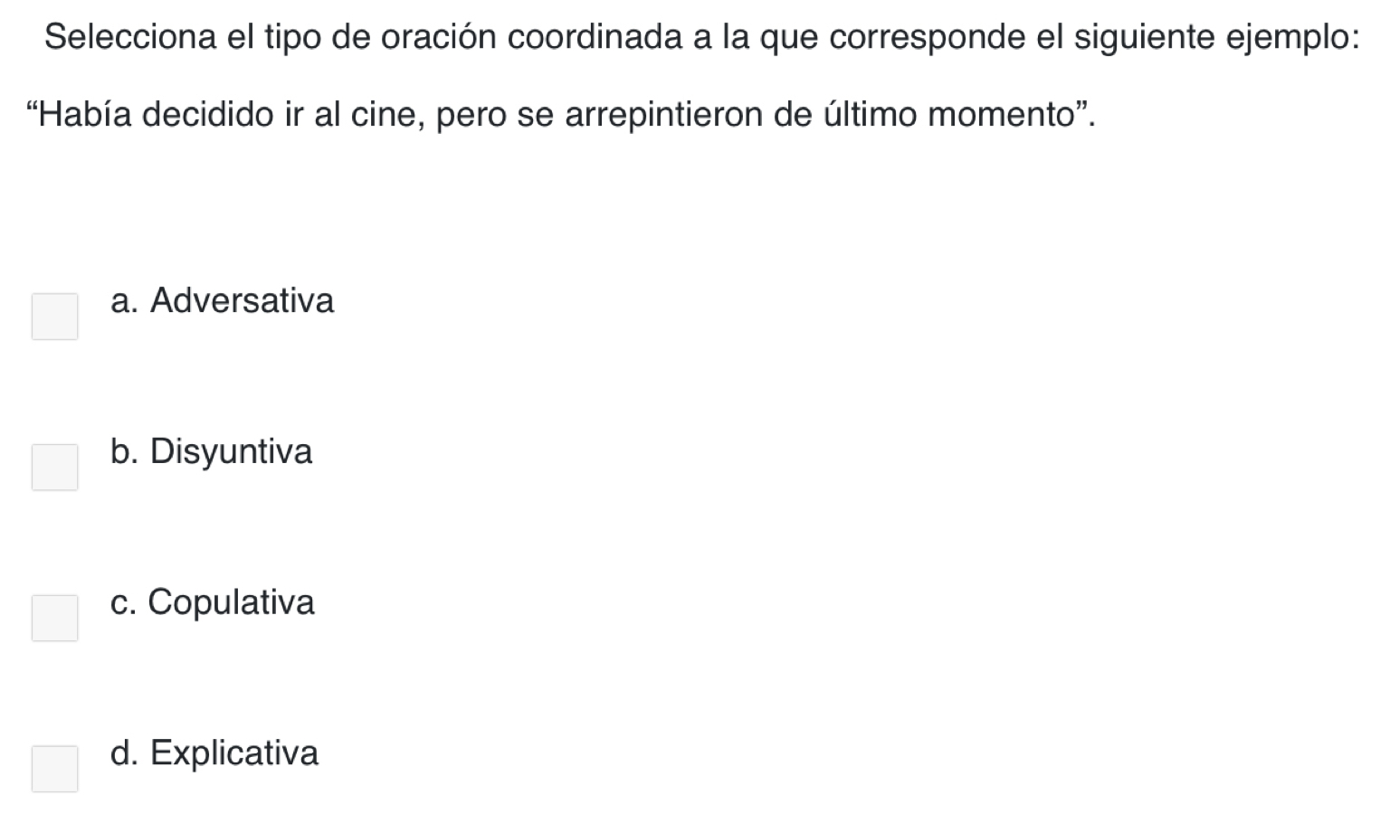 Selecciona el tipo de oración coordinada a la que corresponde el siguiente ejemplo:
“Había decidido ir al cine, pero se arrepintieron de último momento”.
a. Adversativa
b. Disyuntiva
c. Copulativa
d. Explicativa