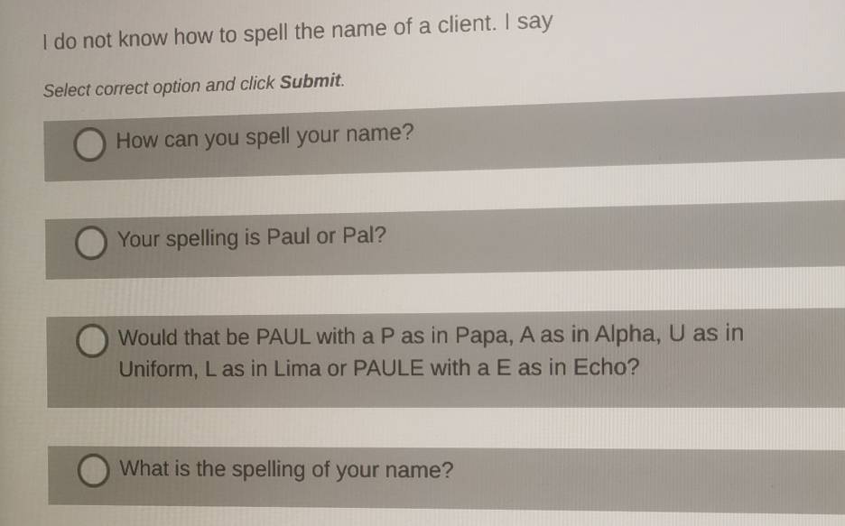 do not know how to spell the name of a client. I say 
Select correct option and click Submit. 
How can you spell your name? 
Your spelling is Paul or Pal? 
Would that be PAUL with a P as in Papa, A as in Alpha, U as in 
Uniform, L as in Lima or PAULE with a E as in Echo? 
What is the spelling of your name?