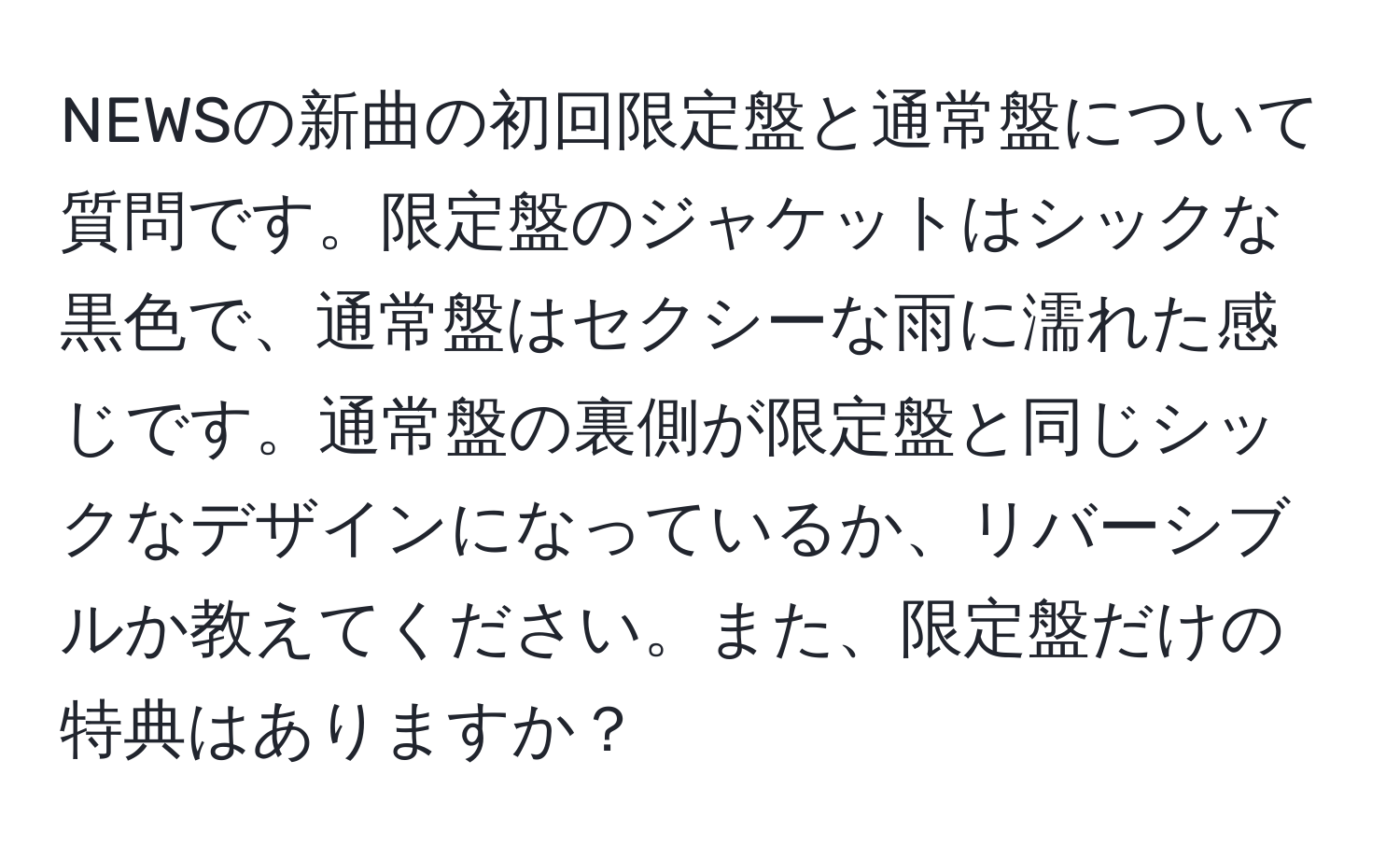 NEWSの新曲の初回限定盤と通常盤について質問です。限定盤のジャケットはシックな黒色で、通常盤はセクシーな雨に濡れた感じです。通常盤の裏側が限定盤と同じシックなデザインになっているか、リバーシブルか教えてください。また、限定盤だけの特典はありますか？